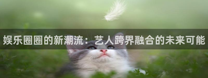 蓝狮在线注册平台官网：娱乐圈圈的新潮流：艺人跨界融合的未来可能